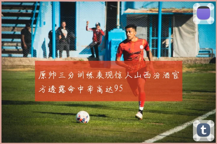 原帅三分训练表现惊人山西汾酒官方透露命中率高达95