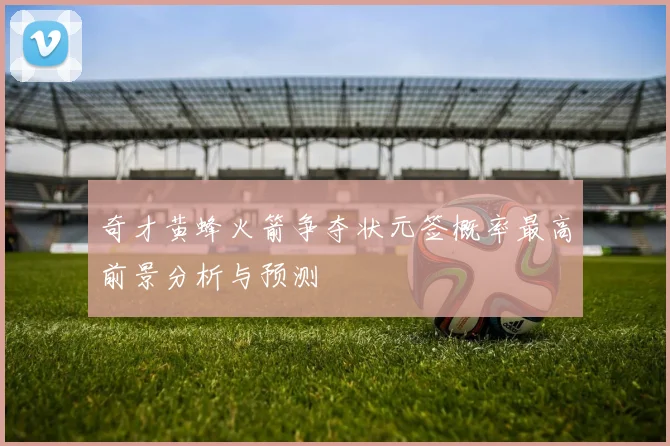 奇才黄蜂火箭争夺状元签概率最高前景分析与预测