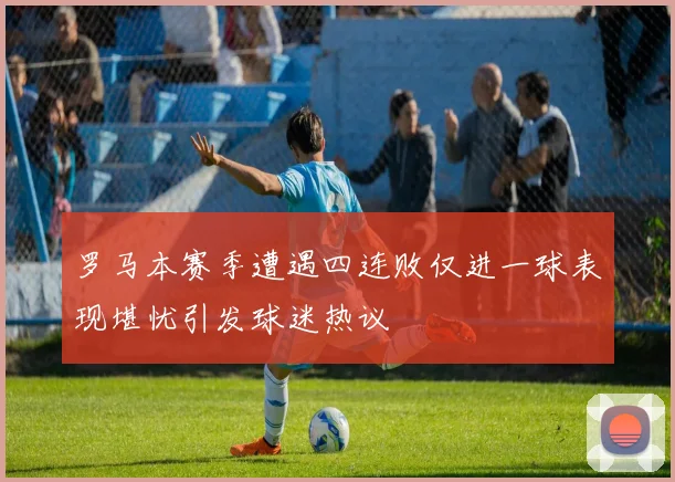 罗马本赛季遭遇四连败仅进一球表现堪忧引发球迷热议