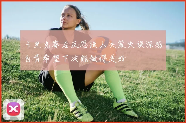 卡里克赛后反思换人决策失误深感自责希望下次能做得更好
