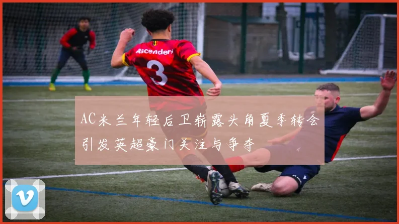 AC米兰年轻后卫崭露头角夏季转会引发英超豪门关注与争夺