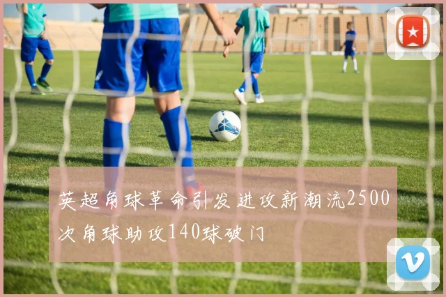 英超角球革命引发进攻新潮流2500次角球助攻140球破门