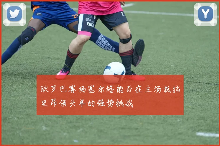 欧罗巴赛场塞尔塔能否在主场抵挡里昂领头羊的强势挑战