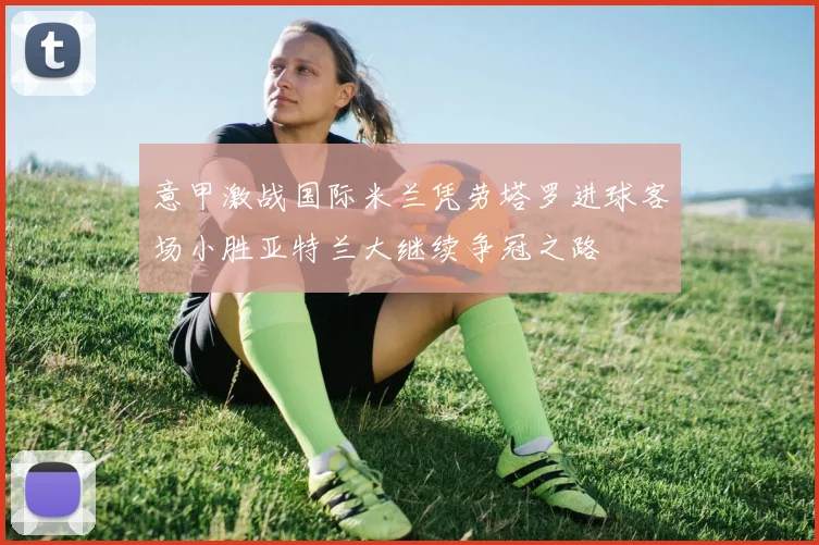 意甲激战国际米兰凭劳塔罗进球客场小胜亚特兰大继续争冠之路