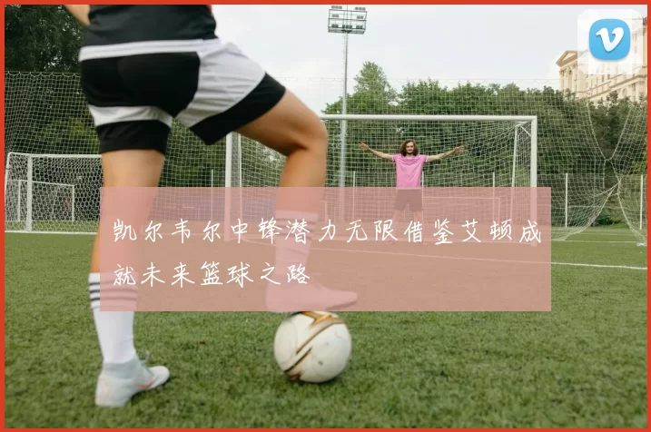 凯尔韦尔中锋潜力无限借鉴艾顿成就未来篮球之路